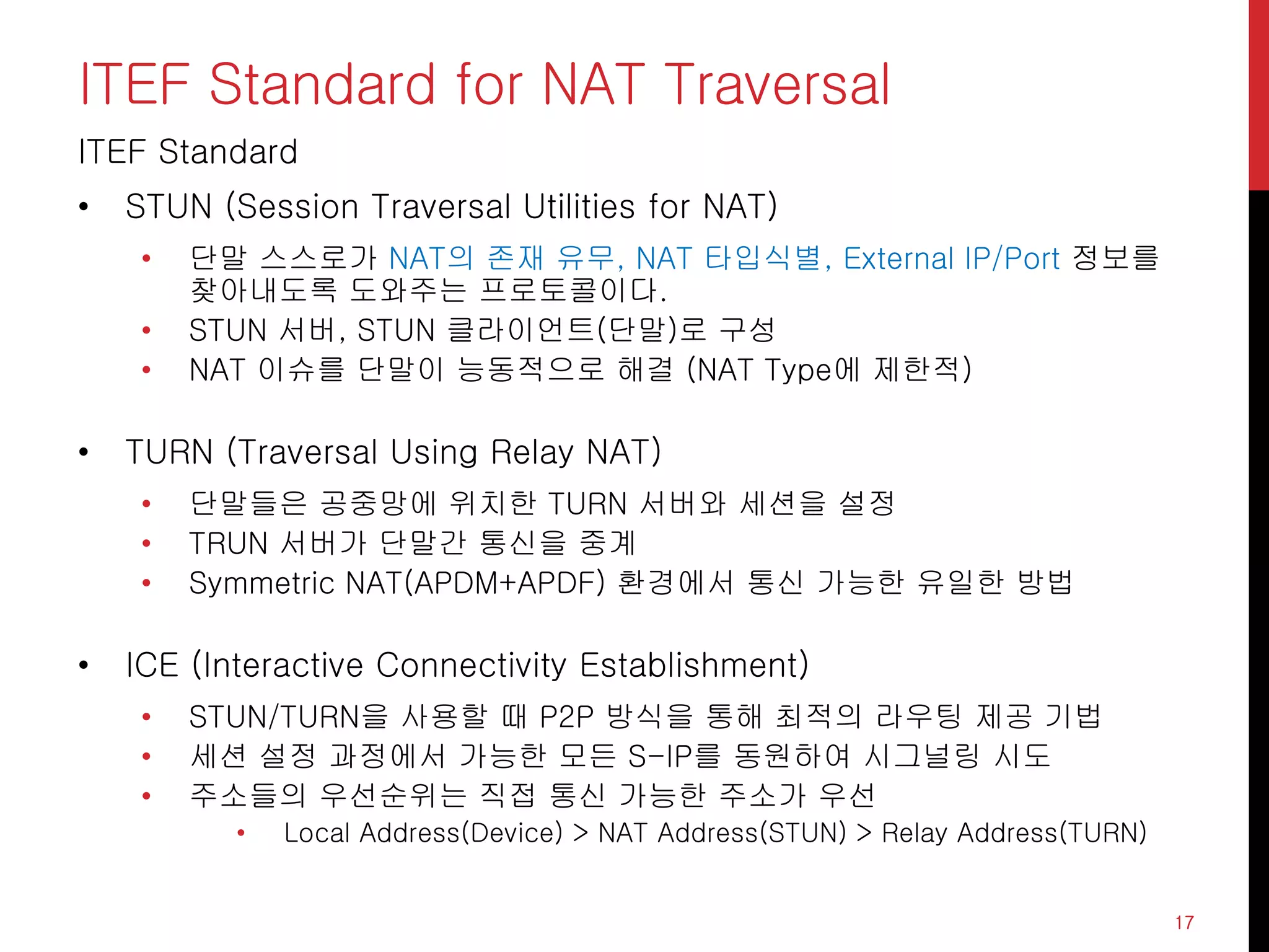 ITEF Standard for NAT Traversal
ITEF Standard
• STUN (Session Traversal Utilities for NAT)
• 단말 스스로가 NAT의 존재 유무, NAT 타입식별, External IP/Port 정보를
찾아내도록 도와주는 프로토콜이다.
• STUN 서버, STUN 클라이언트(단말)로 구성
• NAT 이슈를 단말이 능동적으로 해결 (NAT Type에 제한적)
• TURN (Traversal Using Relay NAT)
• 단말들은 공중망에 위치한 TURN 서버와 세션을 설정
• TRUN 서버가 단말간 통신을 중계
• Symmetric NAT(APDM+APDF) 환경에서 통신 가능한 유일한 방법
• ICE (Interactive Connectivity Establishment)
• STUN/TURN을 사용할 때 P2P 방식을 통해 최적의 라우팅 제공 기법
• 세션 설정 과정에서 가능한 모든 S-IP를 동원하여 시그널링 시도
• 주소들의 우선순위는 직접 통신 가능한 주소가 우선
• Local Address(Device) > NAT Address(STUN) > Relay Address(TURN)
17
 
