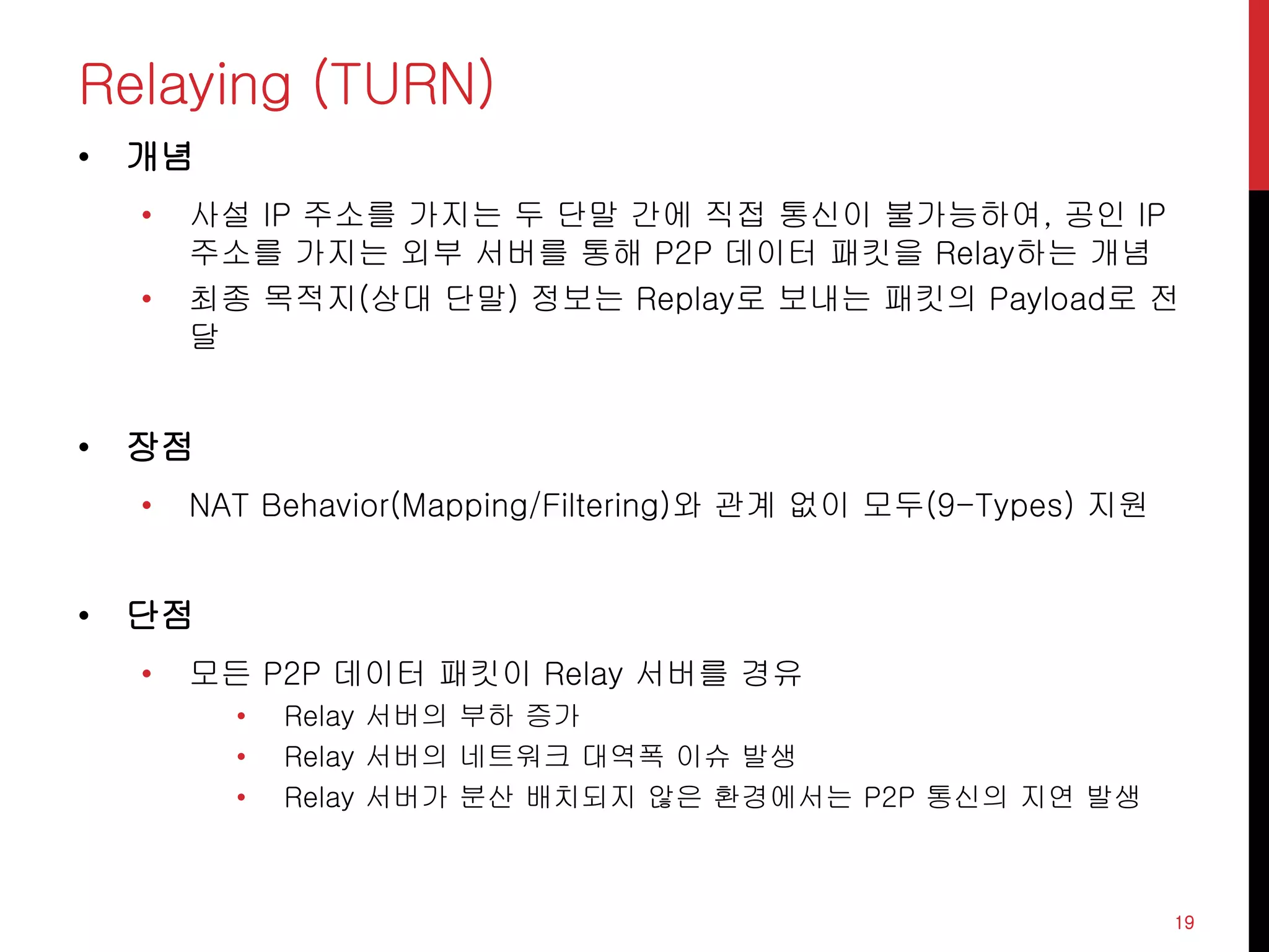 Relaying (TURN)
• 개념
• 사설 IP 주소를 가지는 두 단말 간에 직접 통신이 불가능하여, 공인 IP
주소를 가지는 외부 서버를 통해 P2P 데이터 패킷을 Relay하는 개념
• 최종 목적지(상대 단말) 정보는 Replay로 보내는 패킷의 Payload로 전
달
• 장점
• NAT Behavior(Mapping/Filtering)와 관계 없이 모두(9-Types) 지원
• 단점
• 모든 P2P 데이터 패킷이 Relay 서버를 경유
• Relay 서버의 부하 증가
• Relay 서버의 네트워크 대역폭 이슈 발생
• Relay 서버가 분산 배치되지 않은 환경에서는 P2P 통신의 지연 발생
19
 