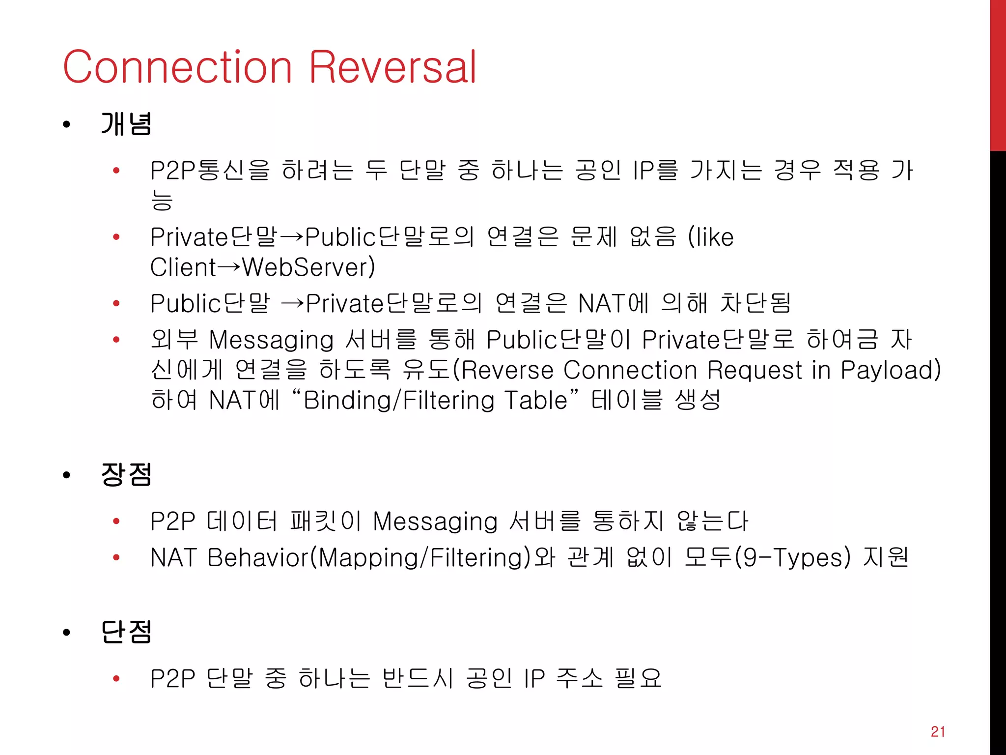 Connection Reversal
• 개념
• P2P통신을 하려는 두 단말 중 하나는 공인 IP를 가지는 경우 적용 가
능
• Private단말→Public단말로의 연결은 문제 없음 (like
Client→WebServer)
• Public단말 →Private단말로의 연결은 NAT에 의해 차단됨
• 외부 Messaging 서버를 통해 Public단말이 Private단말로 하여금 자
신에게 연결을 하도록 유도(Reverse Connection Request in Payload)
하여 NAT에 “Binding/Filtering Table” 테이블 생성
• 장점
• P2P 데이터 패킷이 Messaging 서버를 통하지 않는다
• NAT Behavior(Mapping/Filtering)와 관계 없이 모두(9-Types) 지원
• 단점
• P2P 단말 중 하나는 반드시 공인 IP 주소 필요
21
 