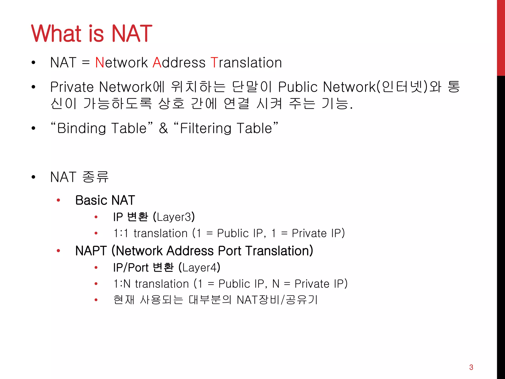 What is NAT
• NAT = Network Address Translation
• Private Network에 위치하는 단말이 Public Network(인터넷)와 통
신이 가능하도록 상호 간에 연결 시켜 주는 기능.
• “Binding Table” & “Filtering Table”
• NAT 종류
• Basic NAT
• IP 변환 (Layer3)
• 1:1 translation (1 = Public IP, 1 = Private IP)
• NAPT (Network Address Port Translation)
• IP/Port 변환 (Layer4)
• 1:N translation (1 = Public IP, N = Private IP)
• 현재 사용되는 대부분의 NAT장비/공유기
3
 