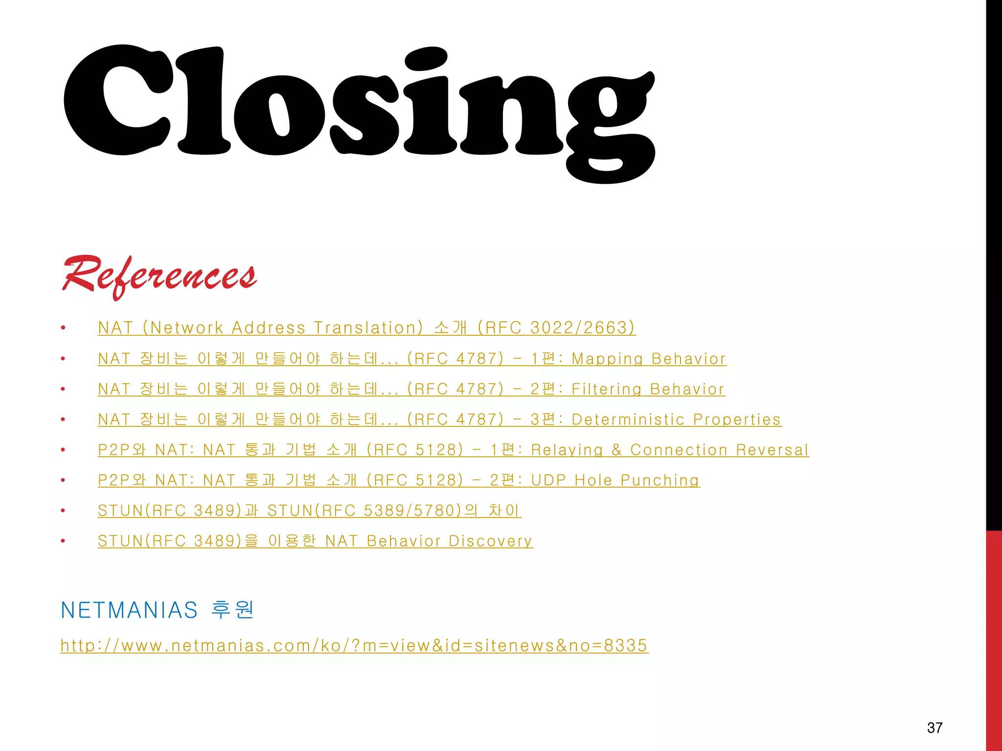 Closing
References
• NAT (Network Address Translation) 소개 (RFC 3022/2663)
• NAT 장비는 이렇게 만들어야 하는데... (RFC 4787) - 1편: Mapping Behavior
• NAT 장비는 이렇게 만들어야 하는데... (RFC 4787) - 2편: Filtering Behavior
• NAT 장비는 이렇게 만들어야 하는데... (RFC 4787) - 3편: Deterministic Properties
• P2P와 NAT: NAT 통과 기법 소개 (RFC 5128) - 1편: Relaying & Connection Reversal
• P2P와 NAT: NAT 통과 기법 소개 (RFC 5128) - 2편: UDP Hole Punching
• STUN(RFC 3489)과 STUN(RFC 5389/5780)의 차이
• STUN(RFC 3489)을 이용한 NAT Behavior Discovery
NETMANIAS 후원
http://www.netmanias.com/ko/?m=view&id=sitenews&no=8335
37
 