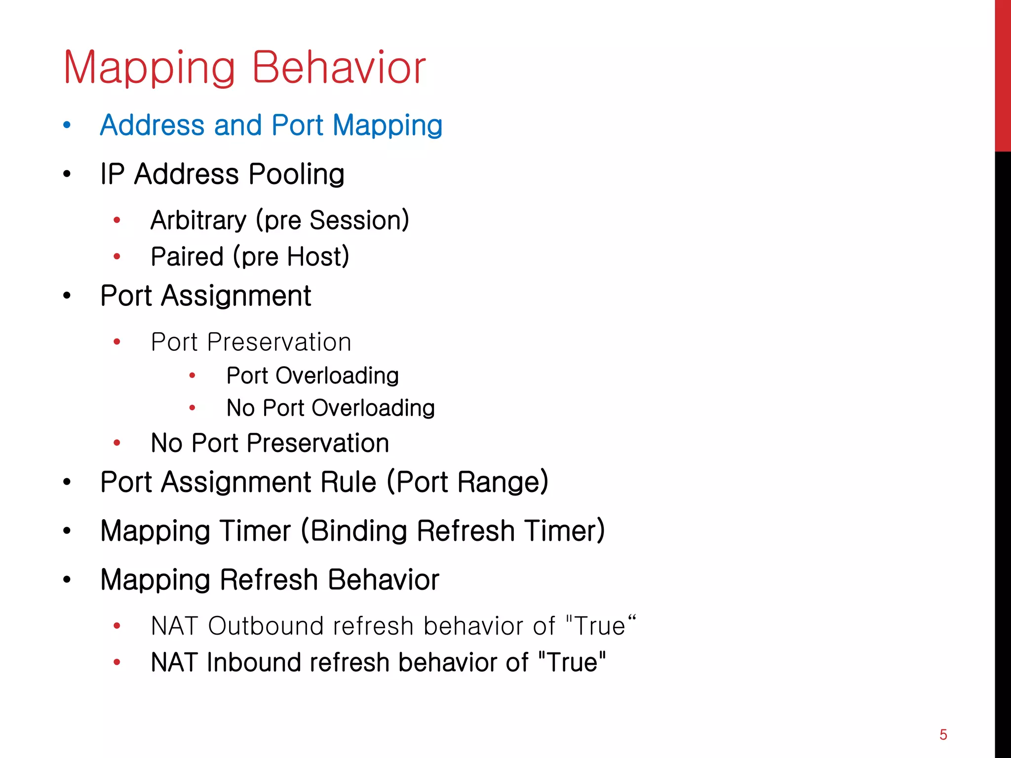 Mapping Behavior
• Address and Port Mapping
• IP Address Pooling
• Arbitrary (pre Session)
• Paired (pre Host)
• Port Assignment
• Port Preservation
• Port Overloading
• No Port Overloading
• No Port Preservation
• Port Assignment Rule (Port Range)
• Mapping Timer (Binding Refresh Timer)
• Mapping Refresh Behavior
• NAT Outbound refresh behavior of "True“
• NAT Inbound refresh behavior of "True"
5
 
