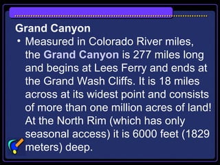 Grand Canyon
• Measured in Colorado River miles,
the Grand Canyon is 277 miles long
and begins at Lees Ferry and ends at
the Grand Wash Cliffs. It is 18 miles
across at its widest point and consists
of more than one million acres of land!
At the North Rim (which has only
seasonal access) it is 6000 feet (1829
meters) deep.
 