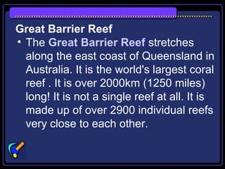 Great Barrier Reef
• The Great Barrier Reef stretches
along the east coast of Queensland in
Australia. It is the world's largest coral
reef . It is over 2000km (1250 miles)
long! It is not a single reef at all. It is
made up of over 2900 individual reefs
very close to each other.
 