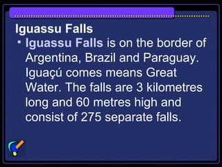 Iguassu Falls
• Iguassu Falls is on the border of
Argentina, Brazil and Paraguay.
Iguaçú comes means Great
Water. The falls are 3 kilometres
long and 60 metres high and
consist of 275 separate falls.
 