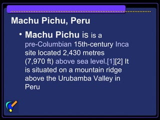 Machu Pichu, Peru
• Machu Pichu is is a
pre-Columbian 15th-century Inca
site located 2,430 metres
(7,970 ft) above sea level.[1][2] It
is situated on a mountain ridge
above the Urubamba Valley in
Peru
 