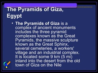 The Pyramids of Giza,
Egypt
• The Pyramids of Giza is a
complex of ancient monuments
includes the three pyramid
complexes known as the Great
Pyramids, the massive sculpture
known as the Great Sphinx,
several cemeteries, a workers'
village and an industrial complex.
It is located some 9 km (5 mi)
inland into the desert from the old
town of Giza on the Nile
 