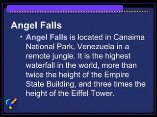 Angel Falls
• Angel Falls is located in Canaima
National Park, Venezuela in a
remote jungle. It is the highest
waterfall in the world, more than
twice the height of the Empire
State Building, and three times the
height of the Eiffel Tower.
 