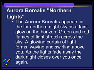 Aurora Borealis "Northern
Lights"
• The Aurora Borealis appears in
the far northern night sky as a faint
glow on the horizon. Green and red
flames of light stretch across the
sky. A glowing curtain of light
forms, waving and swirling above
you. As the lights fade away the
dark night closes over you once
again.
 