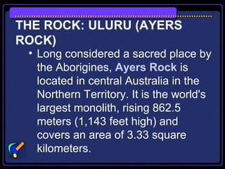 THE ROCK: ULURU (AYERS
ROCK)
• Long considered a sacred place by
the Aborigines, Ayers Rock is
located in central Australia in the
Northern Territory. It is the world's
largest monolith, rising 862.5
meters (1,143 feet high) and
covers an area of 3.33 square
kilometers.
 