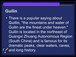 Guilin
• There is a popular saying about
Guilin, "the mountains and water of
Guilin are the finest under heaven."
Guilin is located in the northeast of
Guangxi Zhuang Autonomous Region
(South China) and is famous for its
dramatic peaks, clear waters, caves,
and long history.
 