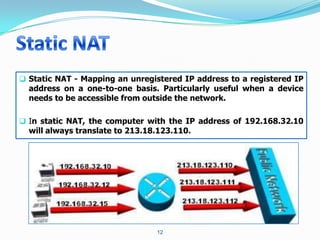  Static NAT - Mapping an unregistered IP address to a registered IP
  address on a one-to-one basis. Particularly useful when a device
  needs to be accessible from outside the network.

 In static NAT, the computer with the IP address of 192.168.32.10
  will always translate to 213.18.123.110.




                                12
 