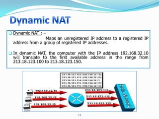  Dynamic NAT : –
                  Maps an unregistered IP address to a registered IP
  address from a group of registered IP addresses.

 In dynamic NAT, the computer with the IP address 192.168.32.10
  will translate to the first available address in the range from
  213.18.123.100 to 213.18.123.150.




                                 13
 