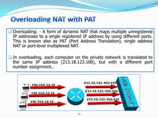  Overloading: - A form of dynamic NAT that maps multiple unregistered
  IP addresses to a single registered IP address by using different ports.
  This is known also as PAT (Port Address Translation), single address
  NAT or port-level multiplexed NAT.

 In overloading, each computer on the private network is translated to
  the same IP address (213.18.123.100), but with a different port
  number assignment..




                                   14
 
