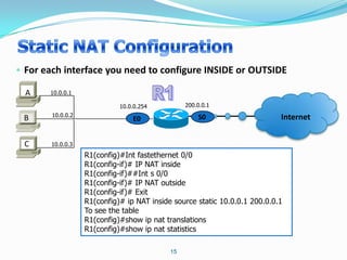 • For each interface you need to configure INSIDE or OUTSIDE

  A    10.0.0.1

                             10.0.0.254          200.0.0.1
        10.0.0.2                                     S0                     Internet
 B                               E0


 C     10.0.0.3
                   R1(config)#Int fastethernet 0/0
                   R1(config-if)# IP NAT inside
                   R1(config-if)##Int s 0/0
                   R1(config-if)# IP NAT outside
                   R1(config-if)# Exit
                   R1(config)# ip NAT inside source static 10.0.0.1 200.0.0.1
                   To see the table
                   R1(config)#show ip nat translations
                   R1(config)#show ip nat statistics

                                            15
 