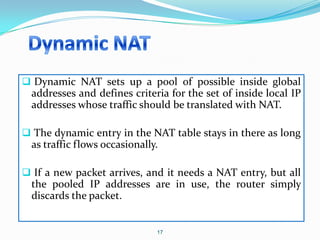  Dynamic NAT sets up a pool of possible inside global
  addresses and defines criteria for the set of inside local IP
  addresses whose traffic should be translated with NAT.

 The dynamic entry in the NAT table stays in there as long
  as traffic flows occasionally.

 If a new packet arrives, and it needs a NAT entry, but all
  the pooled IP addresses are in use, the router simply
  discards the packet.


                               17
 