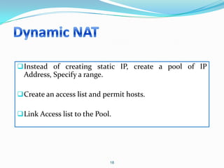  Instead of creating static IP, create a pool of IP
  Address, Specify a range.

 Create an access list and permit hosts.

 Link Access list to the Pool.




                              18
 
