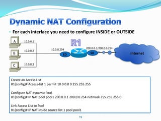 • For each interface you need to configure INSIDE or OUTSIDE
  A       10.0.0.1

                                                      200.0.0.1/200.0.0.254
          10.0.0.2           10.0.0.254
  B                                   E0                 S0                   Internet

  C       10.0.0.3




 Create an Access List
 R1(config)# Access-list 1 permit 10.0.0.0 0.255.255.255

 Configure NAT dynamic Pool
 R1(config)# IP NAT pool pool1 200.0.0.1 200.0.0.254 netmask 255.255.255.0

 Link Access List to Pool
 R1(config)# IP NAT inside source list 1 pool pool1
                                                 19
 