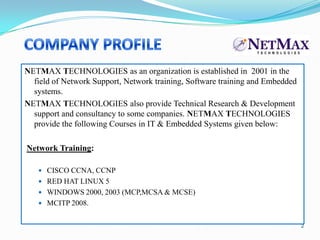 NETMAX TECHNOLOGIES as an organization is established in 2001 in the
  field of Network Support, Network training, Software training and Embedded
  systems.
NETMAX TECHNOLOGIES also provide Technical Research & Development
  support and consultancy to some companies. NETMAX TECHNOLOGIES
  provide the following Courses in IT & Embedded Systems given below:

Network Training:

    CISCO CCNA, CCNP
    RED HAT LINUX 5
    WINDOWS 2000, 2003 (MCP,MCSA & MCSE)
    MCITP 2008.


                                                                               2
 