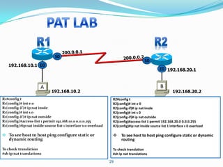 S0
                                                                                      S0
   192.168.10.1 E0
                                                                                                E0 192.168.20.1


                       A                                                                         B
                             192.168.10.2                                                                192.168.20.2
R1#config t                                                      R2#config t
R1(config)# int e 0                                              R2(config)# int e 0
R1(config-if)# ip nat insde                                      R2(config-if)# ip nat insde
R1(config)# int s 0                                              R2(config)# int s 0
R1(config-if)# ip nat outside                                    R2(config-if)# ip nat outside
R1(config)#access-list 1 permit 192.168.10.0 0.0.0.255           R2(config)#access-list 1 permit 192.168.20.0 0.0.0.255
R1(config)#ip nat inside source list 1 interface s 0 overload    R2(config)#ip nat inside source list 1 interface s 0 overload

 To see host to host ping configure static or                       To see host to host ping configure static or dynamic
    dynamic routing                                                   routing

To check translation                                             To check translation
#sh ip nat translations                                          #sh ip nat translations

                                                                29
 