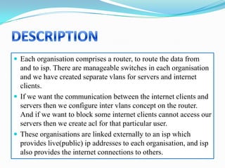  Each organisation comprises a router, to route the data from
  and to isp. There are manageable switches in each organisation
  and we have created separate vlans for servers and internet
  clients.
 If we want the communication between the internet clients and
  servers then we configure inter vlans concept on the router.
  And if we want to block some internet clients cannot access our
  servers then we create acl for that particular user.
 These organisations are linked externally to an isp which
  provides live(public) ip addresses to each organisation, and isp
  also provides the internet connections to others.
 