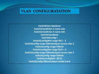 VLAN CONFIGURATATION


              Switch#vlan database
          Switch(vlan)#vlan 2 name sale
          Switch(vlan)#vlan 3 name mkt
                Switch(vlan)#exit
                 Switch#config t
         Switch(config)#int range f0/1 - 3
 Switch(config-range-if)#switchport access vlan 2
           Switch(config-range-if)#exit
        Switch(config)#int range f0/3 – 4
 Switch(config-range-if)#switchport access vlan 3
           Switch(config-range-if)#exit
            Switch(config)#int f0/12
    Switch(config-if)#switchport mode trunk
 
