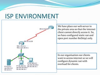 ISP ENVIRONMENT
              We have place our web server in
              the private area so that the internet
              client cannot directly access it. So,
              we have configured static nat and
              open port number 80(http) only.




              In our organisation our clients
              want to access internet so we will
              configure dynamic nat with
              overload for clients.
 