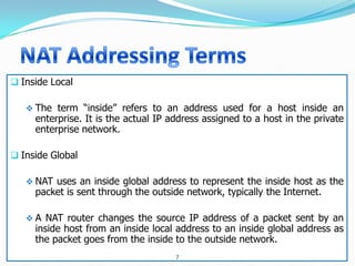  Inside Local

    The term “inside” refers to an address used for a host inside an
     enterprise. It is the actual IP address assigned to a host in the private
     enterprise network.

 Inside Global

    NAT uses an inside global address to represent the inside host as the
     packet is sent through the outside network, typically the Internet.

    A NAT router changes the source IP address of a packet sent by an
     inside host from an inside local address to an inside global address as
     the packet goes from the inside to the outside network.
                                      7
 