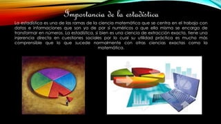 Importancia de la estadística
La estadística es una de las ramas de la ciencia matemática que se centra en el trabajo con
datos e informaciones que son ya de por sí numéricos o que ella misma se encarga de
transformar en números. La estadística, si bien es una ciencia de extracción exacta, tiene una
injerencia directa en cuestiones sociales por lo cual su utilidad práctica es mucho más
comprensible que lo que sucede normalmente con otras ciencias exactas como la
matemática.
 