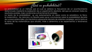 ¿Qué es probabilidad?
La probabilidad es un método por el cual se obtiene la frecuencia de un acontecimiento
determinado mediante la realización de un experimento aleatorio, del que se conocen todos los
resultados posibles, bajo condiciones suficientemente estables.
La teoría de la probabilidad se usa extensamente en áreas como la estadística, la física,
la matemática , las ciencias y la filosofía para sacar conclusiones sobre la probabilidad discreta
de sucesos potenciales y la mecánica subyacente discreta de sistemas complejos, por lo tanto es
la rama de las matemáticas que estudia, mide o determina a los experimentos o fenómenos
aleatorios.
 