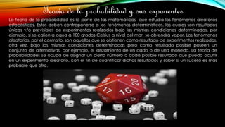 Teoría de la probabilidad y sus exponentes
La teoría de la probabilidad es la parte de las matemáticas que estudia los fenómenos aleatorios
estocásticos. Estos deben contraponerse a los fenómenos determinísticos, los cuales son resultados
únicos y/o previsibles de experimentos realizados bajo las mismas condiciones determinadas, por
ejemplo, si se calienta agua a 100 grados Celsius a nivel del mar se obtendrá vapor. Los fenómenos
aleatorios, por el contrario, son aquellos que se obtienen como resultado de experimentos realizados,
otra vez, bajo las mismas condiciones determinadas pero como resultado posible poseen un
conjunto de alternativas, por ejemplo, el lanzamiento de un dado o de una moneda. La teoría de
probabilidades se ocupa de asignar un cierto número a cada posible resultado que pueda ocurrir
en un experimento aleatorio, con el fin de cuantificar dichos resultados y saber si un suceso es más
probable que otro.
 
