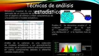 Técnicas de análisis
estadísticos.Estadística muestral: Es una medida cuantitativa,
derivada de un conjunto de datos de una muestra,
con el objetivo de estimar o inferir características de
una población o modelo estadístico.
Prueba x²: Se denomina prueba x² a
cualquier prueba en la que
el estadístico utilizado sigue
una distribución x² si la hipótesis nula es
cierta.
Análisis de la varianza: es una colección
de modelos estadísticos y sus procedimientos
asociados, en el cual la varianza está particionada
en ciertos componentes debidos a diferentes
variables explicativas.
 