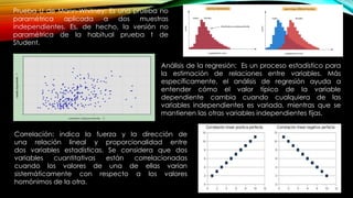 Prueba U de Mann-Whitney: Es una prueba no
paramétrica aplicada a dos muestras
independientes. Es, de hecho, la versión no
paramétrica de la habitual prueba t de
Student.
Análisis de la regresión: Es un proceso estadístico para
la estimación de relaciones entre variables. Más
específicamente, el análisis de regresión ayuda a
entender cómo el valor típico de la variable
dependiente cambia cuando cualquiera de las
variables independientes es variada, mientras que se
mantienen las otras variables independientes fijas.
Correlación: indica la fuerza y la dirección de
una relación lineal y proporcionalidad entre
dos variables estadísticas. Se considera que dos
variables cuantitativas están correlacionadas
cuando los valores de una de ellas varían
sistemáticamente con respecto a los valores
homónimos de la otra.
 