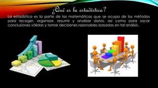 ¿Qué es la estadística?
La estadística es la parte de las matemáticas que se ocupa de los métodos
para recoger, organizar, resumir y analizar datos, así como para sacar
conclusiones válidas y tomar decisiones razonables basadas en tal análisis.
 