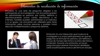 Elementos de recolección de información
Encuesta: Es una serie de preguntas dirigidas a los
participantes en la investigación. Las encuestas pueden
ser administradas en persona, por correo, teléfono o
electrónicamente (como correo electrónico o en
Internet). También pueden administrarse a un individuo
o a un grupo. Las encuestas son utilizadas para tener
información sobre muchas personas y pueden incluir
elección múltiple/forzada o preguntas abiertas.
Entrevista: Es una interacción que involucra al
investigador y a un(os) participante(s) en que las
preguntas se formulan en persona, por teléfono o
incluso de manera electrónica (correo electrónico
o Internet). Durante una entrevista, se hacen
preguntas para obtener información detallada
sobre el participante acerca del tema en estudio.
 