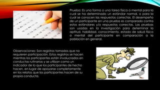 Prueba: Es una forma o una tarea física o mental para la
cual se ha determinado un estándar normal, o para la
cual se conocen las respuestas correctas. El desempeño
de un participante en una prueba es comparado contra
estos estándares y/o respuestas correctas. Las pruebas
son usadas en la investigación para determinar la
aptitud, habilidad, conocimiento, estado de salud físico
o mental del participante en comparación a la
población en general.
Observaciones: Son registros tomados que no
requieren participación. Estos registros se hacen
mientras los participantes están involucrados en
conductas rutinarias y se utilizan como un
indicador de lo que los participantes de hecho
hacen, en lugar de apoyarse completamente
en los relatos que los participantes hacen de su
propia conducta.
 