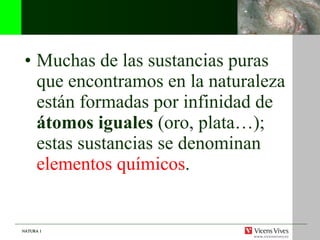 Muchas de las sustancias puras que encontramos en la naturaleza están formadas por infinidad de  átomos iguales  (oro, plata…); estas sustancias se denominan  elementos químicos . 