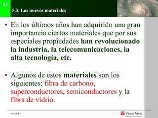 5.3. Los nuevos materiales En los últimos años han adquirido una gran importancia ciertos materiales que por sus especiales propiedades  han revolucionado la industria, la telecomunicaciones, la alta tecnología, etc.  Algunos de estos  materiales  son los siguientes:  fibra de carbono ,  superconductores ,  semiconductores  y la  fibra de vidrio . 01 