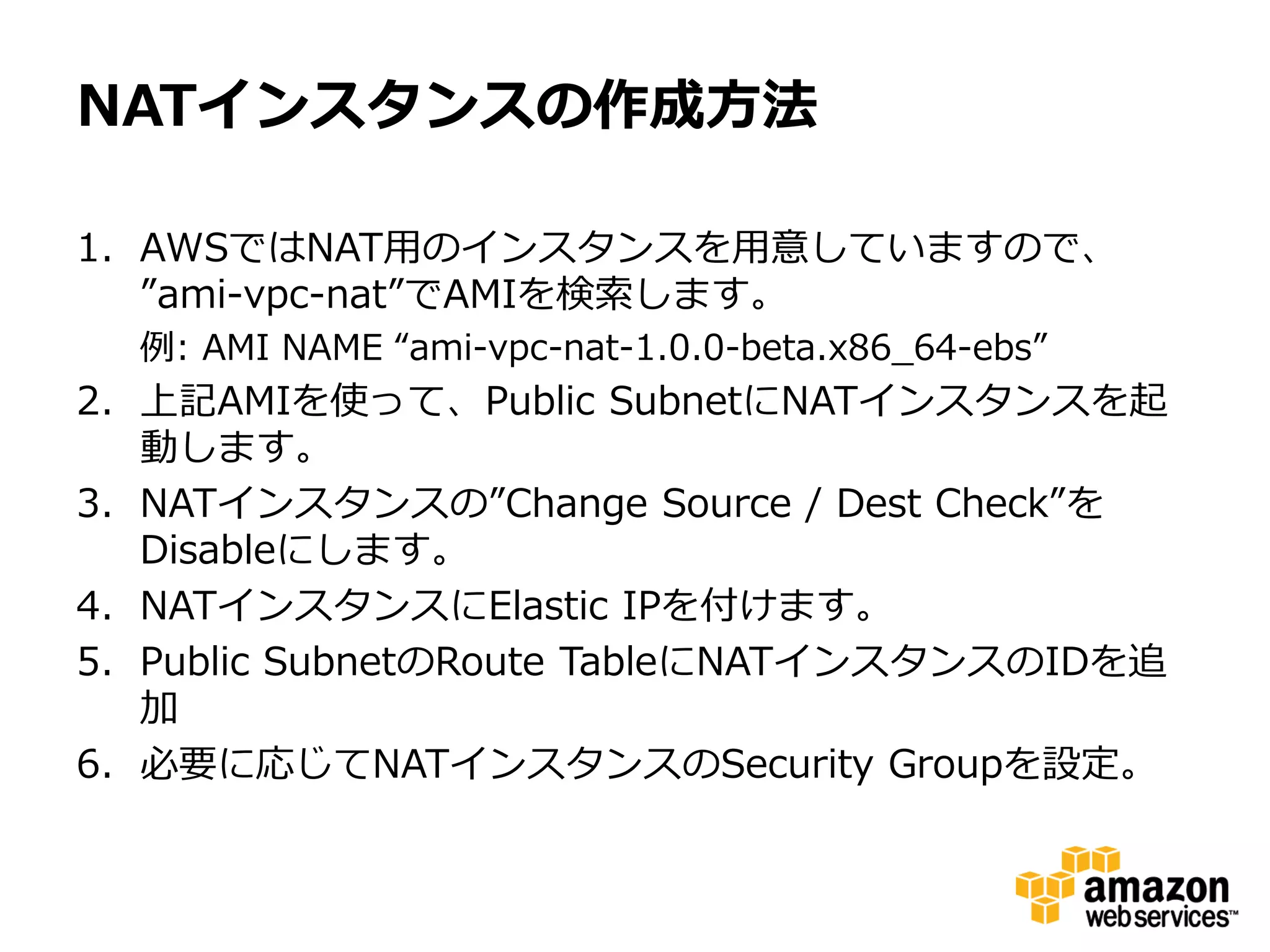 NATインスタンスの作成方法

1. AWSではNAT用のインスタンスを用意していますので、
   ”ami-vpc-nat”でAMIを検索します。
  例: AMI NAME “ami-vpc-nat-1.0.0-beta.x86_64-ebs”
2. 上記AMIを使って、Public SubnetにNATインスタンスを起
   動します。
3. NATインスタンスの”Change Source / Dest Check”を
   Disableにします。
4. NATインスタンスにElastic IPを付けます。
5. Public SubnetのRoute TableにNATインスタンスのIDを追
   加
6. 必要に応じてNATインスタンスのSecurity Groupを設定。
 