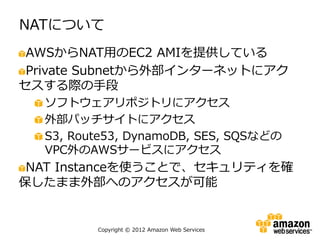 NATについて
 AWSからNAT用のEC2 AMIを提供している
 Private Subnetから外部インターネットにアク
セスする際の手段
  ソフトウェアリポジトリにアクセス
  外部パッチサイトにアクセス
  S3, Route53, DynamoDB, SES, SQSなどの
  VPC外のAWSサービスにアクセス
 NAT Instanceを使うことで、セキュリティを確
保したまま外部へのアクセスが可能


         Copyright © 2012 Amazon Web Services
 