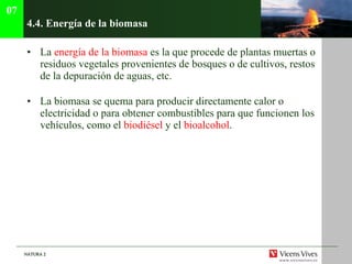 4.4.  Energía de la biomasa La  energía de la biomasa  es la que procede de plantas muertas o residuos vegetales provenientes de bosques o de cultivos, restos de la depuración de aguas, etc. La biomasa se quema para producir directamente calor o electricidad o para obtener combustibles para que funcionen los vehículos, como el  biodiésel  y el  bioalcohol . 07 