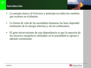 Introducci ón La energía mueve el Universo y participa en todos los cambios que ocurren en el planeta. La forma de vida de las sociedades humanas las hace depender totalmente de la energía eléctrica y de los carburantes. El gran inconveniente de esta dependencia es que la mayoría de los recursos energéticos utilizados en la actualidad se agotan y además contaminan. 07 