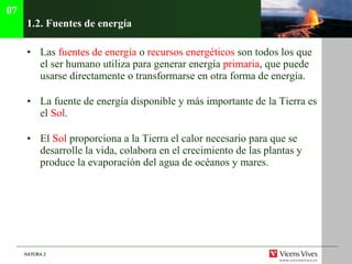 1.2.  Fuentes de energía Las  fuentes de energía  o  recursos energéticos  son todos los que el ser humano utiliza para generar energía  primaria , que puede usarse directamente o transformarse en otra forma de energía. La fuente de energía disponible y más importante de la Tierra es el  Sol . El  Sol  proporciona a la Tierra el calor necesario para que se desarrolle la vida, colabora en el crecimiento de las plantas y produce la evaporación del agua de océanos y mares. 07 