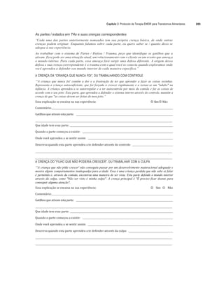 Capítulo 3: Protocolo de Terapia EMDR para Transtornos Alimentares 205
As partes / estados em TAs e suas crenças correspondentes
“Cada uma das partes anteriormente nomeadas tem sua própria crença básica, de onde outras
crenças podem originar. Enquanto falamos sobre cada parte, eu quero saber se / quanto disso se
adequa à sua experiência.
Ao trabalhar com o sistema de Partes / Defesa / Trauma, peço que identifique os gatilhos que a
ativam. Essa pode ser uma situação atual, um relacionamento com o cliente ou um evento que ameaça
o mundo interno. Para cada parte, essa ameaça fará surgir uma defesa diferente. A origem dessa
defesa e sua crença correspondente é o trauma com o qual você se conecta quando exploramos onde
você aprendeu a defender seu mundo interior de cada maneira específica.”
A CRENÇA DA “CRIANÇA QUE NUNCA FOI”, OU TRABALHANDO COM CONTROLE
“'A criança que nunca foi' contém a dor e a frustração de ter que aprender a fazer as coisas sozinhas.
Representa a criança autossuficiente, que foi forçada a crescer rapidamente e a tornar-se um "adulto" na
infância. A criança aprendeu a se autorregular e a ter autocontrole por meio da comida e faz as coisas de
acordo com o seu jeito. Essa parte, que aprendeu a defender o sistema interno através do controle, mantém a
crença de que "as coisas devem ser feitas do meu jeito.”
Essa	explicação	se	encaixa	na	sua	experiência:	 
"# Sim	
"# Não	
Comentário:		 	 	
Gatilhos	que	ativam	esta	parte:					 	 		
	 	
Que	idade	tem	essa	parte:			 	
	
Quando	a	parte	começou	a	existir:					 	
	
Onde	você	aprendeu	a	se	sentir	assim:					 	
	
Descreva	quando	esta	parte	aprendeu	a	te	defender	através	do	controle:				 	
	
	 	
	
	 	
A CRENÇA DO "FILHO QUE NÃO PODERIA CRESCER", OU TRABALHAR COM A CULPA
“'A criança que não pôde crescer' não conseguiu passar por um desenvolvimento maturacional adequado e
mostra alguns comportamentos inadequados para a idade. Essa é uma criança perdida que não sabe se falar
é permitido e, através da comida, encontrou uma maneira de ser vista. Esta parte defende o mundo interior
através da culpa, como "Não ser visto é minha culpa". A crença principal é "É preciso ficar doente para
conseguir alguma atenção".
Essa	explicação	se	encaixa	na	sua	experiência:	 
"# Sim	 
"# Não	
Comentário:		 	 	
Gatilhos	que	ativam	esta	parte:					 	
	
	 	
Que	idade	tem	essa	parte:			 	
	
Quando	a	parte	começou	a	existir:					 	
	
Onde	você	aprendeu	a	se	sentir	assim:					 	
	
Descreva	quando	esta	parte	aprendeu	a	te	defender	através	da	culpa:				 	
	
	 	
	
	 	
 