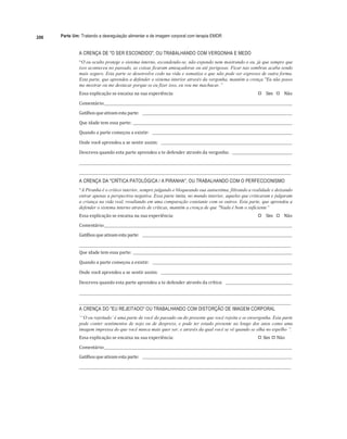 206 Parte Um: Tratando a desregulação alimentar e de imagem corporal com terapia EMDR
	
A CRENÇA DE "O SER ESCONDIDO", OU TRABALHANDO COM VERGONHA E MEDO
“O eu oculto protege o sistema interno, escondendo-se, não expondo nem mostrando o eu, já que sempre que
isso aconteceu no passado, as coisas ficaram ameaçadoras ou até perigosas. Ficar nas sombras acaba sendo
mais seguro. Esta parte se desenvolve cedo na vida e somatiza o que não pode ser expresso de outra forma.
Esta parte, que aprendeu a defender o sistema interior através da vergonha, mantém a crença "Eu não posso
me mostrar ou me destacar porque se eu fizer isso, eu vou me machucar.”
Essa	explicação	se	encaixa	na	sua	experiência:	 
"# Sim	 
"# Não	
Comentário:		 	 	
Gatilhos	que	ativam	esta	parte:					 	
	
Que	idade	tem	essa	parte:			 	
Quando	a	parte	começou	a	existir:					 	
	
Onde	você	aprendeu	a	se	sentir	assim:					 	
Descreva	quando	esta	parte	aprendeu	a	te	defender	através	da	vergonha:					 	
	
	 	
	
	 	
A CRENÇA DA "CRÍTICA PATOLÓGICA / A PIRANHA", OU TRABALHANDO COM O PERFECCIONISMO
“A Piranha é o crítico interior, sempre julgando e bloqueando sua autoestima, filtrando a realidade e deixando
entrar apenas a perspectiva negativa. Essa parte imita, no mundo interior, aqueles que criticaram e julgaram
a criança na vida real, resultando em uma comparação constante com os outros. Esta parte, que aprendeu a
defender o sistema interno através de críticas, mantém a crença de que "Nada é bom o suficiente”
Essa	explicação	se	encaixa	na	sua	experiência:	 
"# Sim	 
"# Não	
Comentário:		 	 	
Gatilhos	que	ativam	esta	parte:					 	
	
	 	
Que	idade	tem	essa	parte:			 	
	
Quando	a	parte	começou	a	existir:					 	
	
Onde	você	aprendeu	a	se	sentir	assim:					 	
	
Descreva	quando	esta	parte	aprendeu	a	te	defender	através	da	crítica:					 	
	
	 	
	
	 	
A CRENÇA DO "EU REJEITADO" OU TRABALHANDO COM DISTORÇÃO DE IMAGEM CORPORAL
“‘O eu rejeitado’ é uma parte de você do passado ou do presente que você rejeita e se envergonha. Esta parte
pode conter sentimentos de nojo ou de desprezo, e pode ter estado presente ao longo dos anos como uma
imagem impressa do que você nunca mais quer ser, e através da qual você se vê quando se olha no espelho ”.
Essa	explicação	se	encaixa	na	sua	experiência:	 
"# Sim		
"# Não	
Comentário:		 	 	
Gatilhos	que	ativam	esta	parte:					 	 		
	 	
 