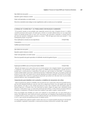 Capítulo 3: Protocolo de Terapia EMDR para Transtornos Alimentares 207
	
Que	idade	tem	essa	parte:			 	
	
Quando	a	parte	começou	a	existir:					 	
	
Onde	você	aprendeu	a	se	sentir	assim:					 	
	
Descreva	a	memória	mais	antiga	ou	mais	significativa	onde	se	sentiu	ou	se	viu	rejeitada:					 	
	
	 	
	
	 	
A CRENÇA DE "O GORDO SELF", OU TRABALHANDO COM REJEIÇÃO E SUBMISSÃO
“'O eu gordo' atende as necessidades não cumpridas através do corpo. O ganho de peso é a defesa
somática protetora dessa parte, de modo que o cliente se esconde embaixo desse eu, ou ocupa mais
espaço no mundo porque não se sente visto. Essa parte, que aprendeu a defender o sistema interno
por meio de rejeição e submissão, mantém as crenças: "Não há lugar para mim neste mundo" e "sou
inadequado porque sou gordo".”
Essa	explicação	se	encaixa	na	sua	experiência:	 
"# Sim	
"# Não	
Comentário:		 	 	
Gatilhos	que	ativam	esta	parte:					 	 		
	 	
Que	idade	tem	essa	parte:			 	
	
Quando	a	parte	começou	a	existir:					 	
	
Onde	você	aprendeu	a	se	sentir	assim:					 	
	
Descreva	quando	esta	parte	aprendeu	a	te	defender	através	do	ganho	de	peso:				 	
	
	 	
	
	 	
	
Explicação	do	EMDR	como	no	Protocolo	Padrão	EMDR	 
"# Sim	
"# Não	
“Quando um trauma ocorre, parece ficar preso no sistema nervoso com a imagem original, sons, pensamentos
e sentimentos. Os movimentos oculares que usamos no EMDR parecem desbloquear o sistema nervoso e
permitir que o cérebro processe a experiência. Isso pode ser o que acontece no sono REM - os movimentos
oculares podem ajudar a processar o material inconsciente. É importante notar que é seu próprio cérebro que
promove a cura e que você é quem está no controle. Quando processamos seguindo o Protocolo de Três Etapas,
estamos falando sobre o fato de as experiências do passado, que afetam sua vida atual, uma vez processadas,
param de afetá-la e não a incomodarão no futuro.”
Subprotocolo para trabalhar com a piranha: a metáfora do mecanismo de crítica
“Agora eu gostaria de começar a trabalhar com essa parte de você, a parte mais crítica do seu mundo interior,
que tem sido chamada Piranha por causa de como ela se comporta por dentro. Isso não significa que seja uma
parte negativa; esse não é o caso, mesmo que pareça às vezes, mas a maneira como ela aparece pode ser
bastante agressiva. A Piranha evita a dor emocional ao imitar a figura de apego cujos comentários foram
dolorosos. A ideia básica é que, se a autocrítica interna for mais intensa, a crítica externa será menos dolorosa.
O objetivo é transformar a Piranha em autocrítica saudável e que ajude a regular o mundo interior.
Essas necessidades não atendidas por outros são realmente as necessidades que você não atende para si
mesmo. Para diferenciar o que é interno do externo, gostaria que você imaginasse uma membrana que dividisse
os mundos interno e externo. Ao fazer isso, você pode perceber que o que está dentro de sua membrana pertence
a você e o que está fora da membrana pertence ao mundo externo.
O crítico saudável tem o papel de regular o modo como você se vê, proporcionando um ponto de vista baseado
na realidade e regulando a autoestima e o autoconceito de forma a desenvolver aceitação. Mas, quando
 