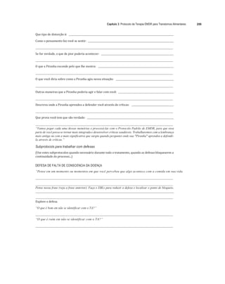 Capítulo 3: Protocolo de Terapia EMDR para Transtornos Alimentares 209
	
Que	tipo	de	distorção	é:					 	
	
Como	o	pensamento	faz	você	se	sentir:				 	
	
	 	
	
Se	for	verdade,	o	que	de	pior	poderia	acontecer:					 	
	
	 	
	
O	que	a	Piranha	esconde	pelo	que	lhe	mostra:					 	
	
	 	
	
O	que	você	diria	sobre	como	a	Piranha	agiu	nessa	situação:					 	
	
	 	
	
Outras	maneiras	que	a	Piranha	poderia	agir	e	falar	com	você:					 	
	
	 	
	
Descreva	onde	a	Piranha	aprendeu	a	defender	você	através	de	críticas:					 	
	
	 	
	
Que	prova	você	tem	que	são	verdade:				 	
	
	 	
“Vamos pegar cada uma dessas memórias e processá-las com o Protocolo Padrão de EMDR, para que essa
parte de você possa se tornar mais integrada e desenvolver críticas saudáveis. Trabalharemos com a lembrança
mais antiga ou com a mais significativa que surgiu quando perguntei onde sua "Piranha" aprendeu a defendê-
la através de críticas.”
Subprotocols para trabalhar com defesas
(Use	estes	subprotocolos	quando	necessário	durante	todo	o	tratamento,	quando	as	defesas	bloquearem	a	
continuidade	do	processo...)	
	
DEFESA DE FALTA DE CONSCIÊNCIA DA DOENÇA
“Pense em um momento ou momentos em que você percebeu que algo acontece com a comida em sua vida.
Pense nessa frase (veja a frase anterior). Faça o EBLs para reduzir a defesa e localizar o ponto de bloqueio.
Explore	a	defesa.
“O que é bom em não se identificar com o TA?”
“O que é ruim em não se identificar com o TA?”
 
