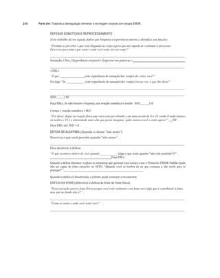 210 Parte Um: Tratando a desregulação alimentar e de imagem corporal com terapia EMDR
DEFESAS SOMÁTICAS E REPROCESSAMENTO
(Este trabalho dá voz àquela defesa que bloqueia a experiência interna e identifica sua função).
“Permita-se perceber o que está chegando ao corpo agora que nos impede de continuar a processar.
Descreva para mim o que sente e onde você sente isso no corpo.”
Sensação	/	Dor	/	Experiência	corporal	+	Expresse	em	palavras	=
+ EBLs	
“O que (cite experiência de sensação/dor /corpo) diz sobre você?”
Ou diga: "Se ____________ (cite experiência de sensação/dor /corpo) tivesse voz, o que lhe diria?”
SUD:	 /10	
	
Faça	EBLs.	Se	não	houver	resposta,	use	reação	somática	e	avalie:	 SUD:	 /10	
	
Crença	/	reação	somática	+ BLS	
“Por favor, foque na reação física que você está percebendo e em uma escala de 0 a 10, sendo 0 nada intenso
ou neutro e 10 é a intensidade mais alta que possa imaginar, quão intensa você a sente agora?”		 /10		
Faça	EBLs	até	SUD	 = 0.	
DEFESA DE ALEXITIMIA (Quando	o	cliente	"não	sente”)
Descreva	o	que	você	percebe	quando	"não	sente.”				
	
	 	
Para	desativar	a	defesa:	
“O que acontece dentro de você quando ___________ (diga o que sente quando "não está sentindo")?”
______________________________________Faça	EBLs.
Quando a defesa diminuir, explore as memórias que geraram essa crença e use o Protocolo EMDR Padrão (pode
não ser capaz de obter emoções ou SUD). “Quando você se lembra de ter que começar a não sentir para se
proteger?”_____________________________________________________
Quando	a	defesa	é	desativada,	o	cliente	pode	começar	a	reconectar.	
DEFESA	DA	FOME	(diferencie	a	defesa	da	fome	de	fome	física)	
“Essa sensação parece fome física porque você está realmente com fome ou é algo que é semelhante à fome,
mas que no fundo não é?”
“Como se sente e onde você sente isso?”
 