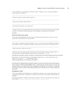 Capítulo 3: Protocolo de Terapia EMDR para Transtornos Alimentares 211
“Esse sentimento é o que chamamos de defesa da fome. Verifique e veja se consegue identificar a
emoção que está escondendo.”
“Em quais situações a defesa da fome aparece?”
“O que acontece quando a defesa aparece?”
“Se não houvesse tal defesa, o que aconteceria?”
“Por favor, observe essa sensação de fome. Em uma escala de 0 a 10, em que 0 é sensação de estar sem fome
ou neutra e 10 é a maior sensação de fome que você pode imaginar, o quão intensa ela está agora?”
Faça	EBLs.	
	
DEFESA DO MEDO DE MELHORAR
“Parece haver algo bloqueando o fluxo da terapia. Você poderia olhar para dentro e perceber o que está
acontecendo? Você pode descrever isso para mim?”
“Essa defesa é chamada de medo da melhora e tem a ver com medo da possibilidade de melhora e
de a terapia ser eficaz. Você poderia, por favor, checar dentro e me avisar se é assim para você?”
“Onde você percebe o medo em seu corpo?”
“Por favor, note esse medo. Em uma escala de 0 a 10, em que 0 não é medo ou é neutro e 10 é o
maior medo que você pode imaginar, quanto medo você sente agora??” /10
Faça	EBLs	para	neutralizar	a	defesa	e	introduzir	a	crença	pela	qual	esse	medo	de	melhora	pode	estar	relacionada.	
Para anorexia: “Esse medo geralmente está relacionado ao ganho de peso e à crença interna de que "eu só
tenho valor se for magra’.” 		 (Citar	Crença)	+ E BLs	
“Onde você aprendeu que você só tem valor se for magra??”
Uma	memória	ou	conglomerado	de	memórias	é	obtido,	o	que	nos	leva	ao	trauma	que	será	processado	na	
Fase	 3	 usando	 o	 Protocolo	 Padrão	 EMDR.	 Talvez	 o	 cliente	 diga	 que	 ela	 não	 acha	 que	 a	 crença	 seja	
verdadeira.	Neste	caso,	o	cliente	pode	estar	em	negação	e	ser	incapaz	de	ver	e	reconhecer	a	crença	pela	
mesma	razão:	medo	de	melhorar.	Essa	defesa	pode	exigir	várias	sessões,	até	que	o	trauma	original	seja	
processado.	
Em Bulimia e TCAP
“Esse medo geralmente está relacionado com o abandono dos alimentos e com a crença interna de que "sem
comida, eu não tenho apoio". Você poderia se concentrar na crença de que "sem comida, eu não tenho apoio?"
Faça EBLs.
Essa crença é geralmente verdadeira, então busque sua origem: “Onde você aprendeu que sem comida você
não tem apoio?” __________________________________________________________
 