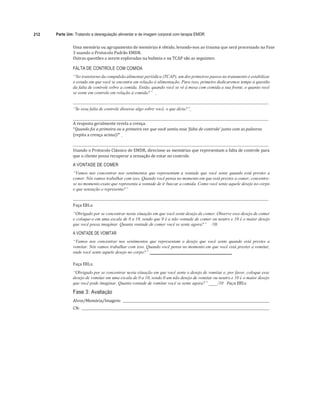 212 Parte Um: Tratando a desregulação alimentar e de imagem corporal com terapia EMDR
Uma	memória	ou	agrupamento	de	memórias	é	obtido,	levando-nos	ao	trauma	que	será	processado	na	Fase	
3	usando	o	Protocolo	Padrão	EMDR.	
Outras	questões	a	serem	exploradas	na	bulimia	e	na	TCAP	são	as	seguintes:	
	
FALTA DE CONTROLE COM COMIDA
“No transtorno da compulsão alimentar periódica (TCAP), um dos primeiros passos no tratamento é estabilizar
o estado em que você se encontra em relação à alimentação. Para isso, primeiro dedicaremos tempo à questão
da falta de controle sobre a comida. Então, quando você se vê à mesa com comida a sua frente, o quanto você
se sente em controle em relação à comida?”
“Se essa falta de controle dissesse algo sobre você, o que diria?”
A	resposta	geralmente	revela	a	crença.	
“Quando	foi	a	primeira	ou	a	primeira	vez	que	você	sentiu	essa	‘falta	de	controle’	junto	com	as	palavras	
(repita	a	crença	acima)?”			
	
	 	
Usando	o	Protocolo	Clássico	de	EMDR,	direcione	as	memórias	que	representam	a	falta	de	controle	para	
que	o	cliente	possa	recuperar	a	sensação	de	estar	no	controle.	
A VONTADE DE COMER
“Vamos nos concentrar nos sentimentos que representam a vontade que você sente quando está prestes a
comer. Nós vamos trabalhar com isso. Quando você pensa no momento em que está prestes a comer, concentre-
se no momento exato que representa a vontade de ir buscar a comida. Como você sente aquele desejo no corpo
e que sensação o representa?”
Faça	EBLs.	
“Obrigado por se concentrar nesta situação em que você sente desejo de comer. Observe esse desejo de comer
e coloque-o em uma escala de 0 a 10, sendo que 0 é a não vontade de comer ou neutro e 10 é o maior desejo
que você possa imaginar. Quanta vontade de comer você se sente agora?” /10
A VONTADE DE VOMITAR
“Vamos nos concentrar nos sentimentos que representam o desejo que você sente quando está prestes a
vomitar. Nós vamos trabalhar com isso. Quando você pensa no momento em que você está prestes a vomitar,
onde você sente aquele desejo no corpo?” ____________________________________
Faça	EBLs.	
“Obrigado por se concentrar nesta situação em que você sente o desejo de vomitar e, por favor, coloque esse
desejo de vomitar em uma escala de 0 a 10, sendo 0 um não desejo de vomitar ou neutro e 10 é o maior desejo
que você pode imaginar. Quanta vontade de vomitar você se sente agora?” ____/10 Faça	EBLs.	
Fase 3: Avaliação
Alvos/Memória/Imagem:				 	
CN:				 	
 
